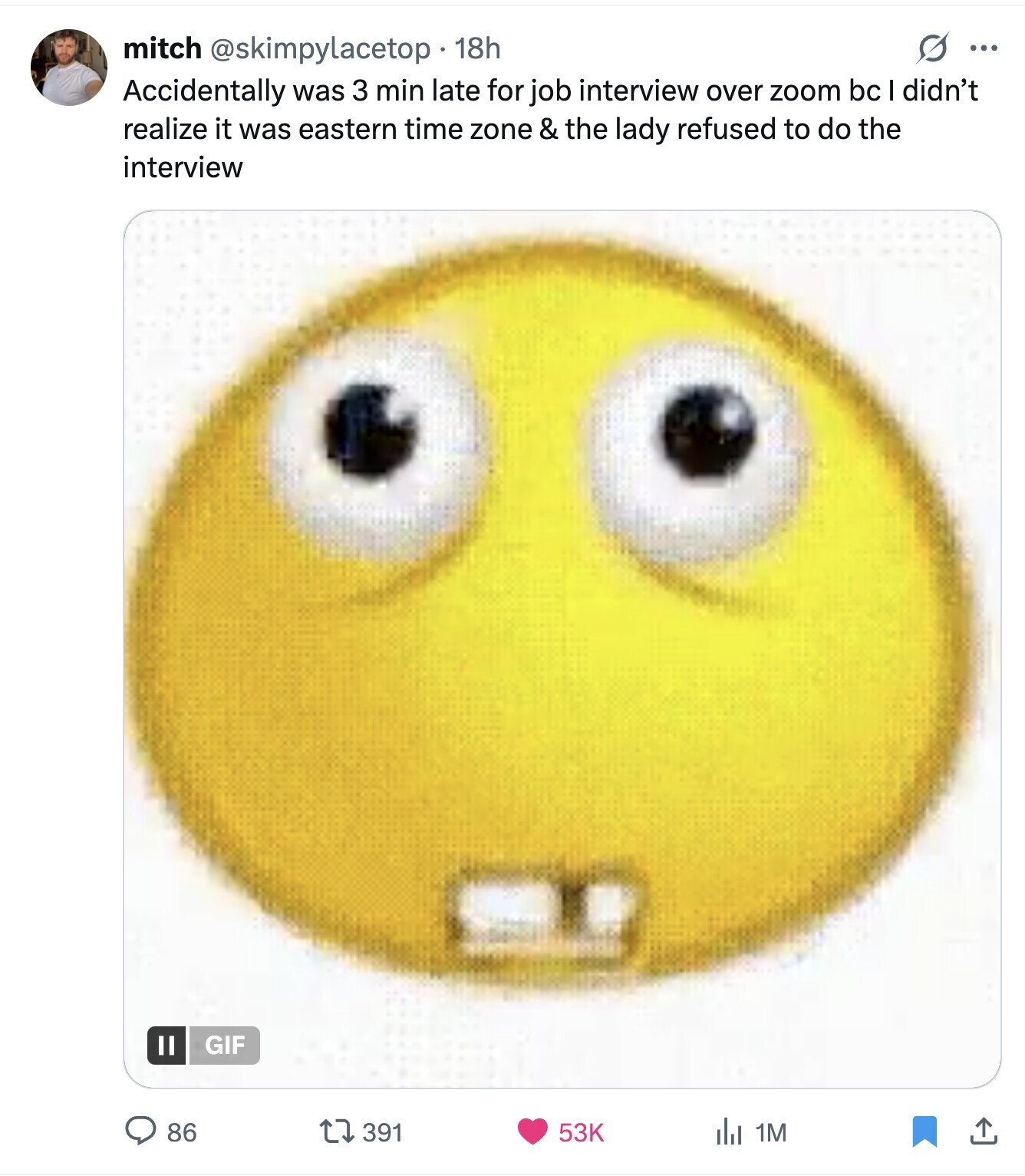 S ... mitch @skimpylacetop 18h Accidentally was 3 min late for job interview over zoom bc I didn't realize it was eastern time zone & the lady refused to do the interview GIF 86 391 53K del 1M 