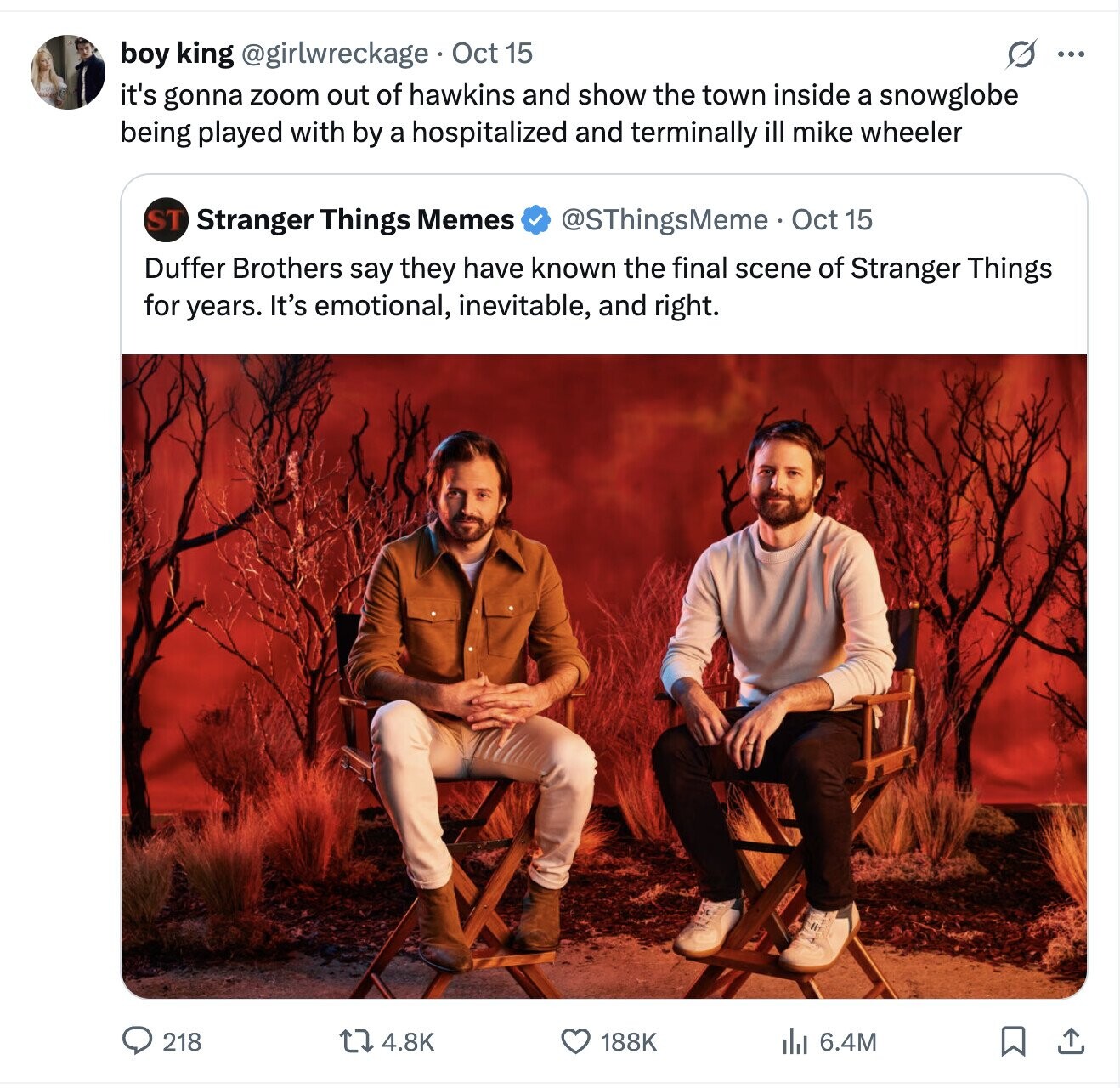 boy king @girlwreckage Oct 15 O ... it's gonna zoom out of hawkins and show the town inside a snowglobe being played with by a hospitalized and terminally ill mike wheeler ST Stranger Things Memes @SThingsMeme Oct 15 Duffer Brothers say they have known the final scene of Stranger Things for years. It's emotional, inevitable, and right. 218 4.8K 188K 6.4M 