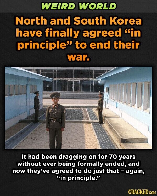 WEIRD WORLD North and South Korea have finally agreed in principle to end their war. It had been dragging on for 70 years without ever being formally ended, and now they've agreed to do just that - again, in principle. CRACKED.COM