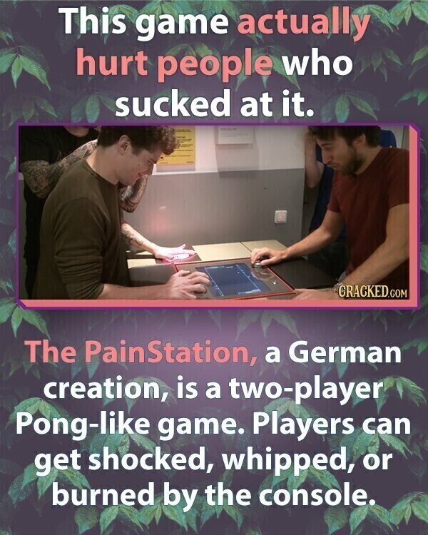 This game actually hurt people who sucked at it. PUSPUT CRACKED.COM The PainStation, a German creation, is a two-player Pong-like game. Players can get shocked, whipped, or burned by the console.