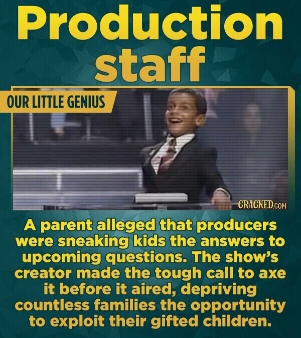Production staff OUR LITTLE GENIUS CRACKED.COM A parent alleged that producers were sneaking kids the answers to upcoming questions. The show's creator made the tough call to axe it before it aired, depriving countless families the opportunity to exploit their gifted children.