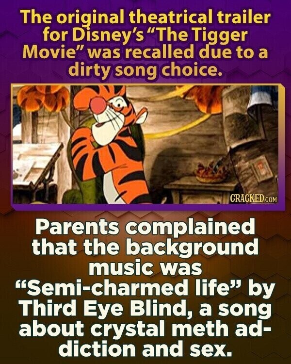 The original theatrical trailer for Disney's The Tigger Movie was recalled due to a dirty song choice. CRACKED.COM Parents complained that the background music was Semi-charmed life by Third Eye Blind, a song about crystal meth ad- diction and sex.