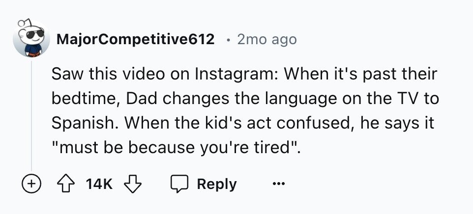 MajorCompetitive612 2mo ago Saw this video on Instagram: When it's past their bedtime, Dad changes the language on the TV to Spanish. When the kid's act confused, he says it must be because you're tired. + 14K Reply ...