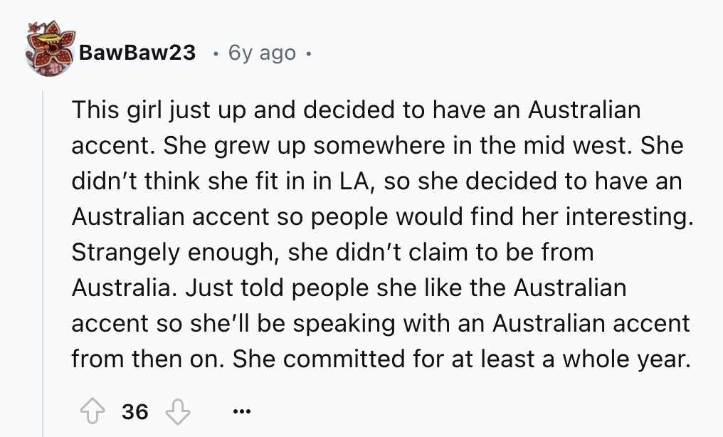 BawBaw23 6y ago This girl just up and decided to have an Australian accent. She grew up somewhere in the mid west. She didn't think she fit in in LA, so she decided to have an Australian accent so people would find her interesting. Strangely enough, she didn't claim to be from Australia. Just told people she like the Australian accent so she'll be speaking with an Australian accent from then on. She committed for at least a whole year. 36 ...