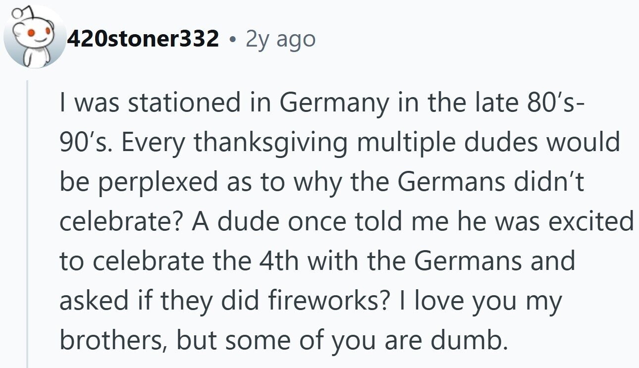 420stoner332 . 2y ago I was stationed in Germany in the late 80's- 90's. Every thanksgiving multiple dudes would be perplexed as to why the Germans didn't celebrate? A dude once told me he was excited to celebrate the 4th with the Germans and asked if they did fireworks? I love you my brothers, but some of you are dumb.