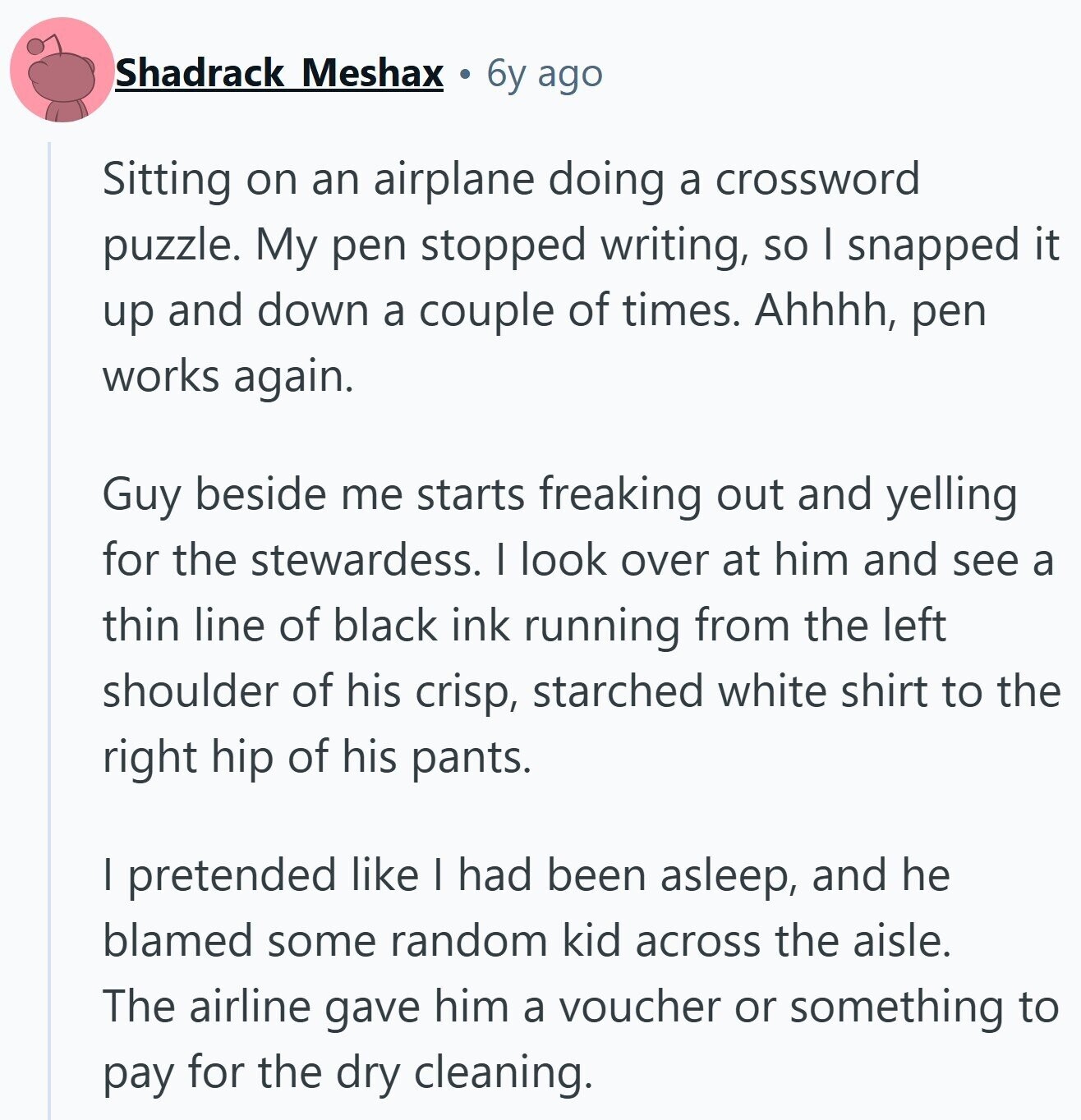 Shadrack Meshax 6y ago Sitting on an airplane doing a crossword puzzle. My pen stopped writing, so I snapped it up and down a couple of times. Ahhhh, pen works again. Guy beside me starts freaking out and yelling for the stewardess. I look over at him and see a thin line of black ink running from the left shoulder of his crisp, starched white shirt to the right hip of his pants. I pretended like I had been asleep, and he blamed some random kid across the aisle. The airline gave him a voucher or something to pay for