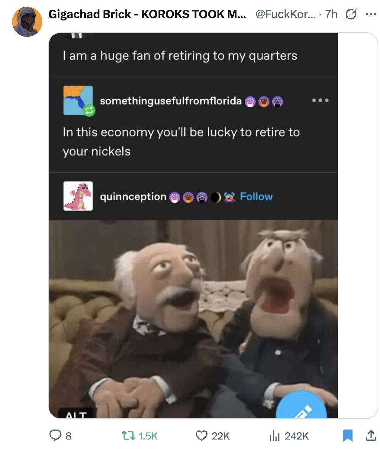 @FuckKor... 7h s ... Gigachad Brick-KOROKS TOOK М... I am a huge fan of retiring to my quarters somethingusefulfromflorida tl In this economy you'll be lucky to retire to your nickels Follow quinnception ALT 8 1.5K 22K 242K