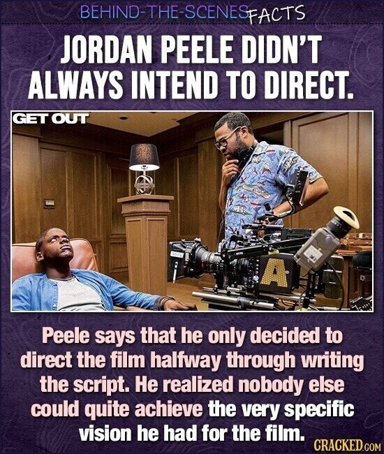 BEHIND-THE-SCENES FACTS JORDAN PEELE DIDN'T ALWAYS INTEND TO DIRECT. GET OUT and A Peele says that he only decided to direct the film halfway through writing the script. Не realized nobody else could quite achieve the very specific vision he had for the film. CRACKED.COM