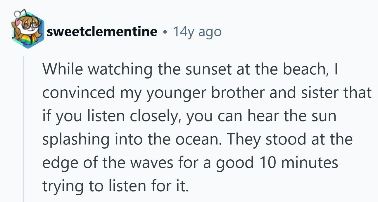 sweetclementine a 14y ago While watching the sunset at the beach, I convinced my younger brother and sister that if you listen closely, you can hear the sun splashing into the ocean. They stood at the edge of the waves for a good 10 minutes trying to listen for it. 