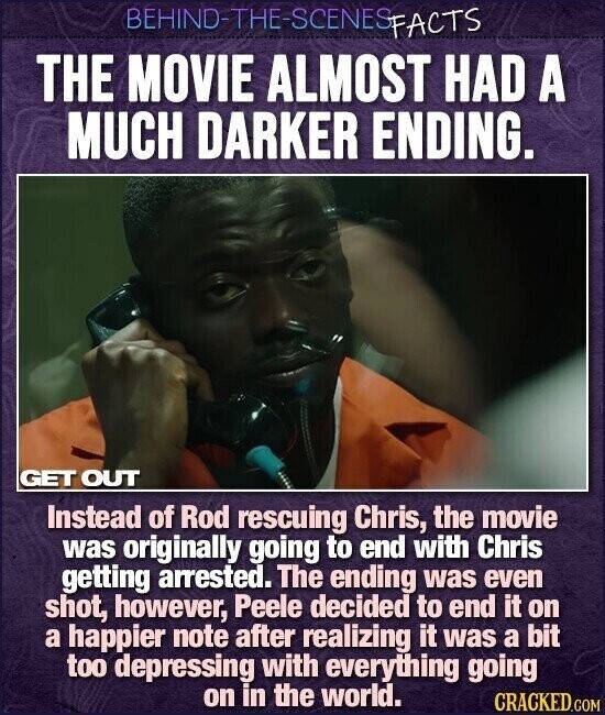 BEHIND-THE-SCENES FACTS THE MOVIE ALMOST HAD A MUCH DARKER ENDING. GET OUT Instead of Rod rescuing Chris, the movie was originally going to end with Chris getting arrested. The ending was even shot, however, Peele decided to end it on a happier note after realizing it was a bit too depressing with everything going on in the world. CRACKED.COM