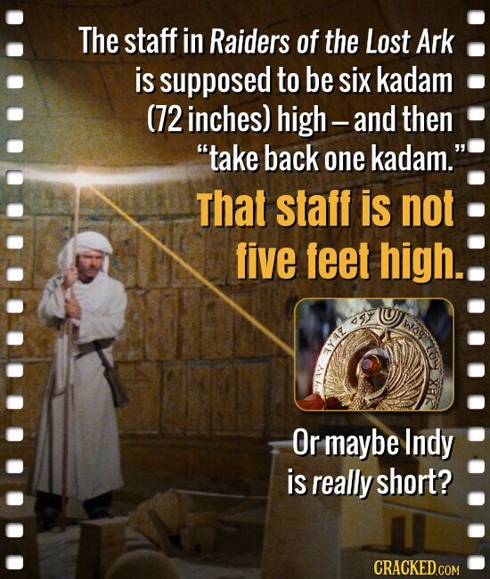 The staff in Raiders of the Lost Ark is supposed to be six kadam (72 inches) high-and then take back one kadam. That staff is not five feet high. agy WAY Loy AYEZ XEK Or maybe Indy is really short? CRACKED.COM