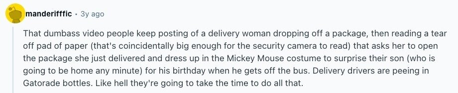 manderifffic Зу ago That dumbass video people keep posting of a delivery woman dropping off a package, then reading a tear off pad of paper (that's coincidentally big enough for the security camera to read) that asks her to open the package she just delivered and dress up in the Mickey Mouse costume to surprise their son (who is going to be home any minute) for his birthday when he gets off the bus. Delivery drivers are peeing in Gatorade bottles. Like hell they're going to take the time to do all that.