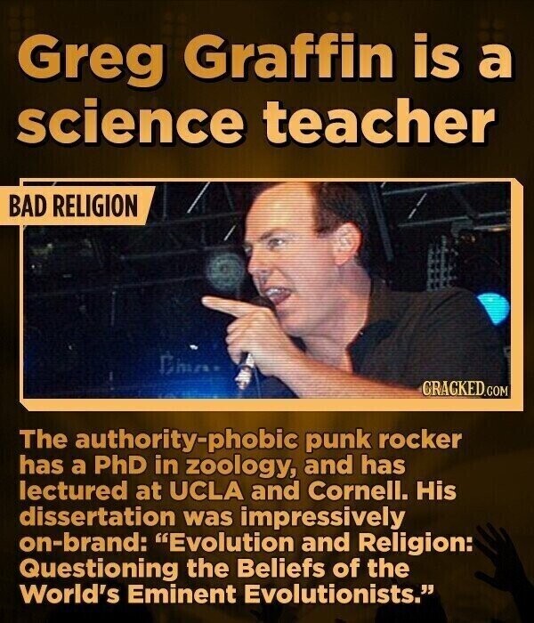 Greg Graffin is a science teacher BAD RELIGION CRACKED.COM The authority-phobic punk rocker has a PhD in zoology, and has lectured at UCLA and Cornell. His dissertation was impressively on-brand: Evolution and Religion: Questioning the Beliefs of the World's Eminent Evolutionists.
