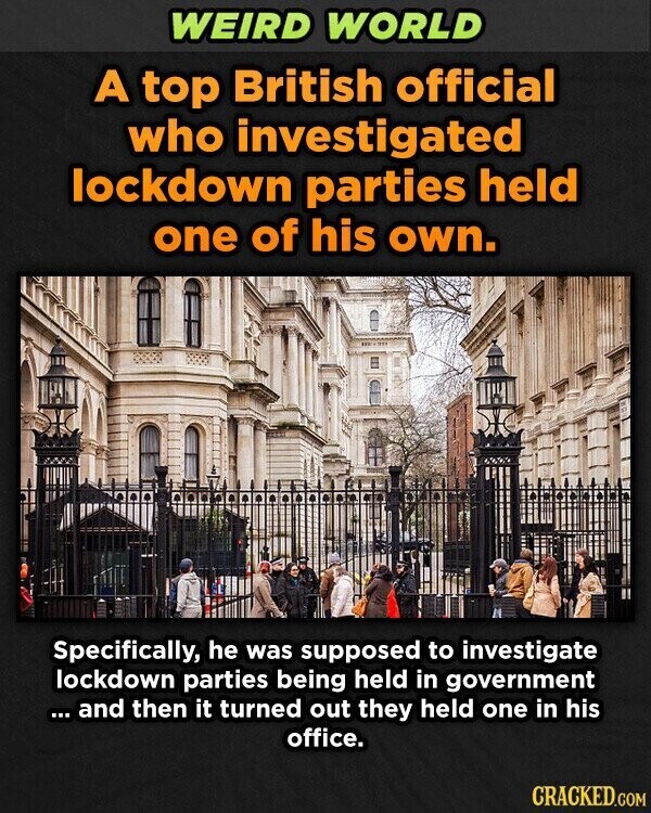 WEIRD WORLD A top British official who investigated lockdown parties held one of his own. Specifically, he was supposed to investigate lockdown parties being held in government ... ... and then it turned out they held one in his office. CRACKED.COM
