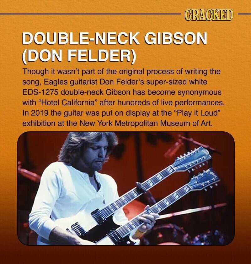 CRACKED DOUBLE-NECK GIBSON (DON FELDER) Though it wasn't part of the original process of writing the song, Eagles guitarist Don Felder's super-sized white EDS-1275 double-neck Gibson has become synonymous with Hotel California after hundreds of live performances. In 2019 the guitar was put on display at the Play it Loud exhibition at the New York Metropolitan Museum of Art.