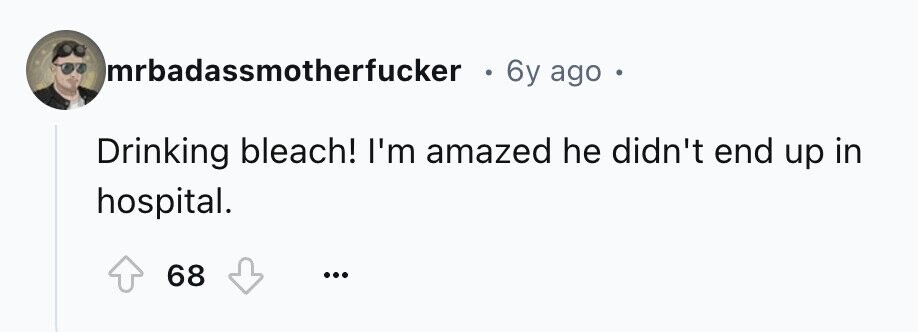 mrbadassmotherfucker 6y ago . Drinking bleach! I'm amazed he didn't end up in hospital. 68 ...