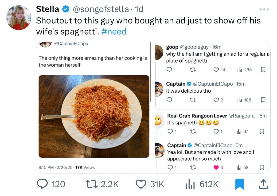 Stella @songofstella - 1d Shoutout to this guy who bought an ad just to show off his wife's spaghetti. #need @CaptainElCapo goop @goopieguy .16m why the hell am I getting an ad for a regular a The only thing more amazing than her cooking is plate of spaghetti the woman herself 1 14 del 296 Captain @CaptainElCapo.15m It was delicious tho 1 3 188 Real Crab Rangoon Lover @Rangoon... . 6m It's spaghetti 1 1 del 67 Captain @CaptainElCapo-6m Yea lol. But she made it with love and I appreciate her so much 9:10 PM 2/26/25 17K Views 1 3 58 120 