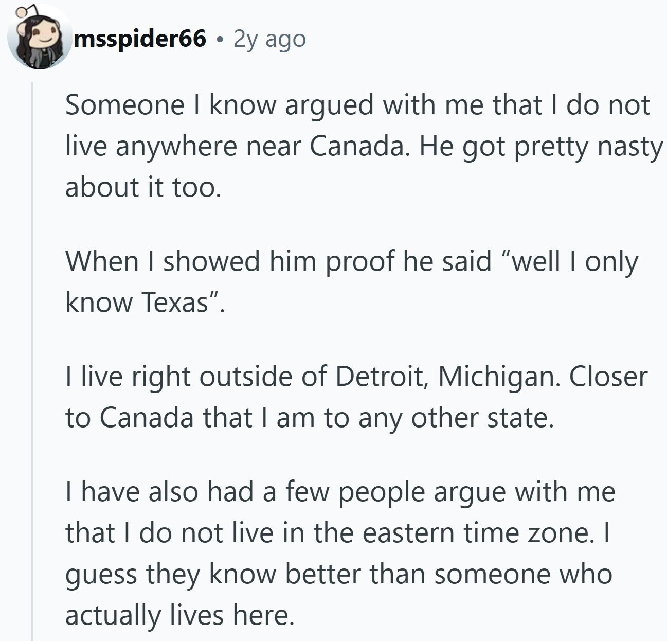 msspider66 2y ago Someone I know argued with me that I do not live anywhere near Canada. Не got pretty nasty about it too. When I showed him proof he said well I only know Texas. I live right outside of Detroit, Michigan. Closer to Canada that I am to any other state. I have also had a few people argue with me that I do not live in the eastern time zone. I guess they know better than someone who actually lives here.