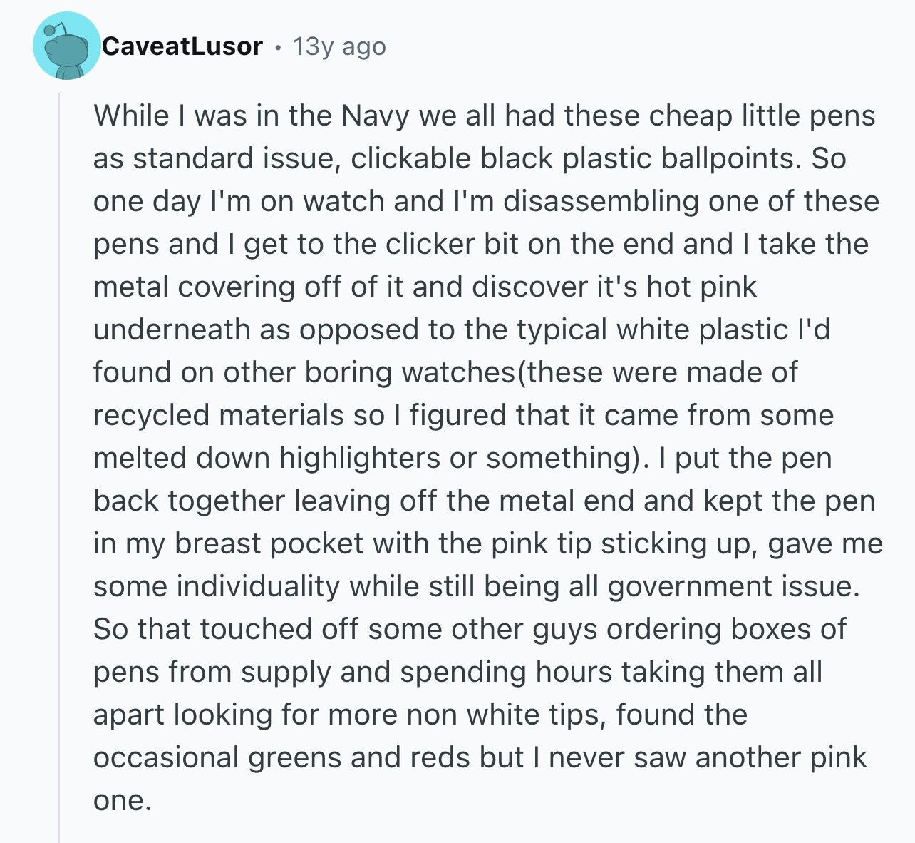 CaveatLusor 13y ago While I was in the Navy we all had these cheap little pens as standard issue, clickable black plastic ballpoints. So one day I'm on watch and I'm disassembling one of these pens and I get to the clicker bit on the end and I take the metal covering off of it and discover it's hot pink underneath as opposed to the typical white plastic I'd found on other boring watches (these were made of recycled materials so I figured that it came from some melted down highlighters or something). I put the pen back together leaving