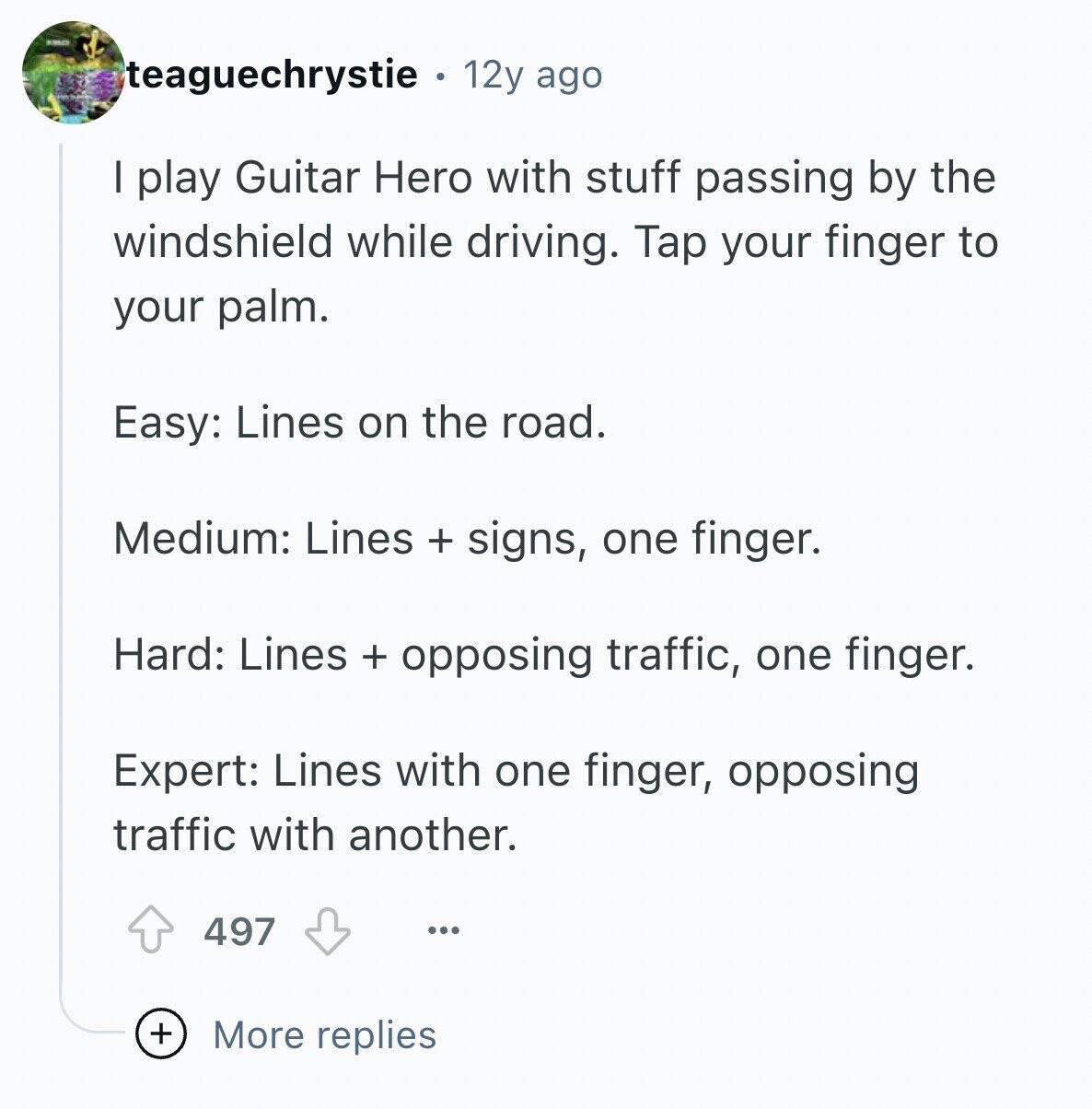 NORES teaguechrystie 12y ago I play Guitar Hero with stuff passing by the windshield while driving. Tap your finger to your palm. Easy: Lines on the road. Medium: Lines + signs, one finger. Hard: Lines + opposing traffic, one finger. Expert: Lines with one finger, opposing traffic with another. 497 ... + More replies