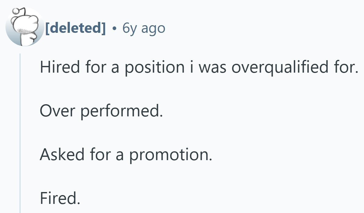 . 6y ago Hired for a position i was overqualified for. Over performed. Asked for a promotion. Fired.