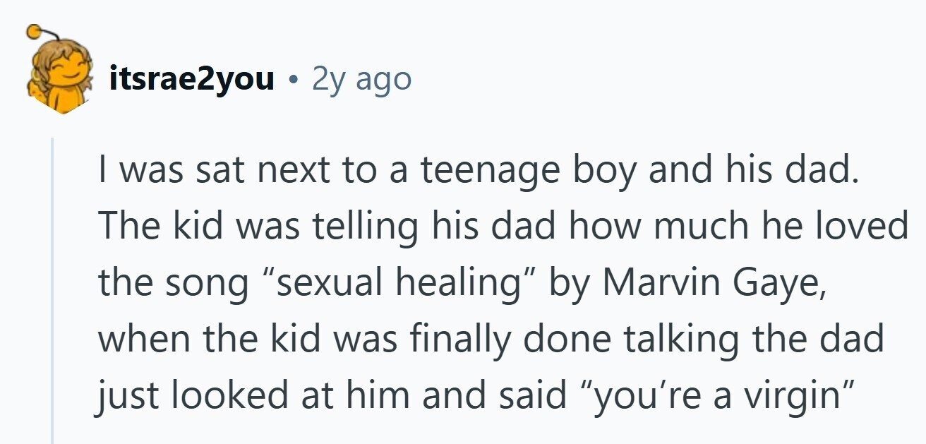 itsrae2you . 2y ago I was sat next to a teenage boy and his dad. The kid was telling his dad how much he loved the song sexual healing by Marvin Gaye, when the kid was finally done talking the dad just looked at him and said you're a virgin