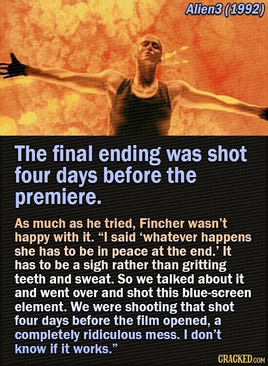 Alien3 (1992) The final ending was shot four days before the premiere. As much as he tried, Fincher wasn't happy with it. I said 'whatever happens she has to be in peace at the end.' It has to be a sigh rather than gritting teeth and sweat. So we talked about it and went over and shot this blue-screen element. We were shooting that shot four days before the film opened, a completely ridiculous mess. I don't know if it works. CRACKED.COM