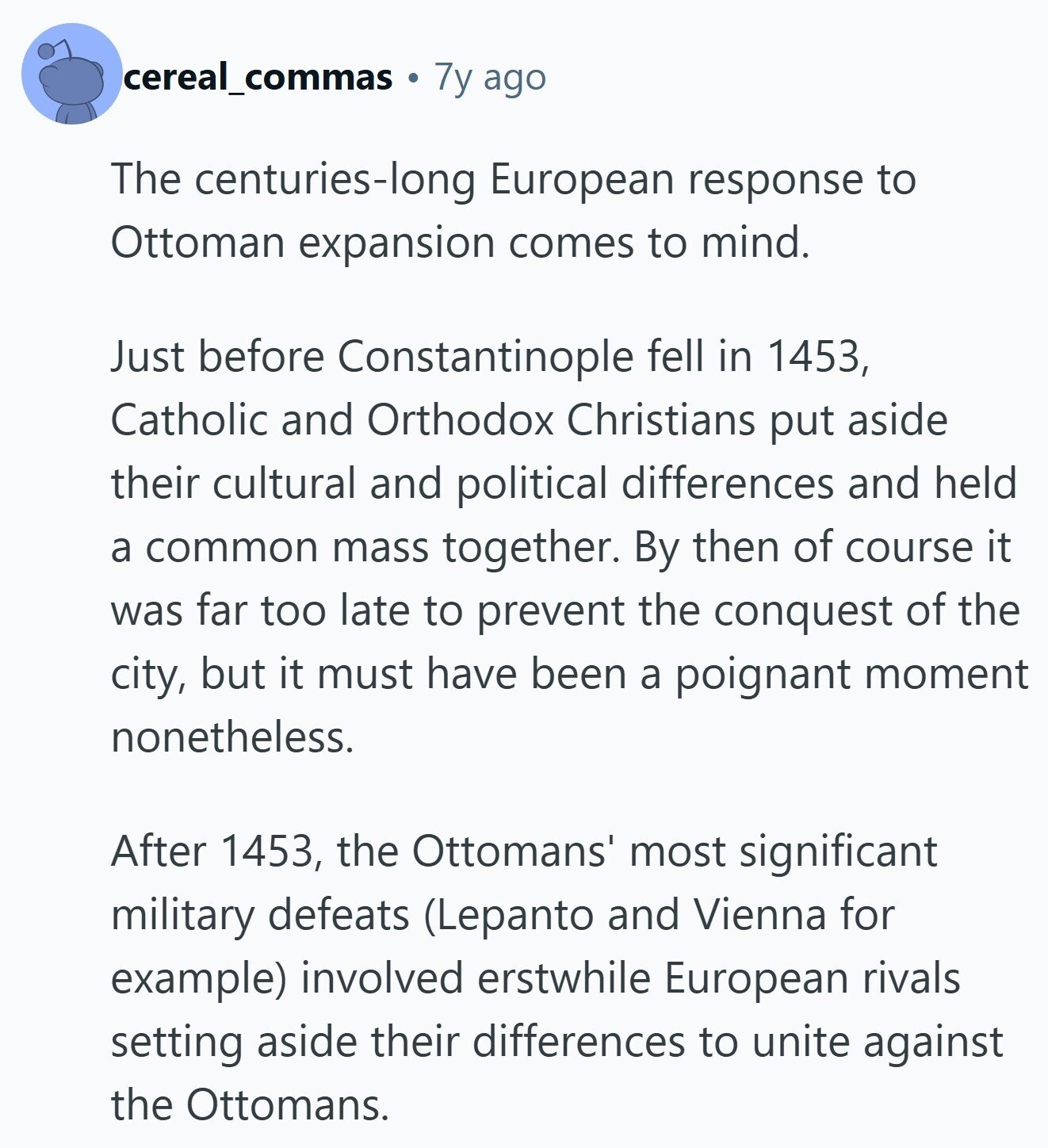 cereal_commas 7y ago The centuries-long European response to Ottoman expansion comes to mind. Just before Constantinople fell in 1453, Catholic and Orthodox Christians put aside their cultural and political differences and held a common mass together. By then of course it was far too late to prevent the conquest of the city, but it must have been a poignant moment nonetheless. After 1453, the Ottomans' most significant military defeats (Lepanto and Vienna for example) involved erstwhile European rivals setting aside their differences to unite against the Ottomans. 