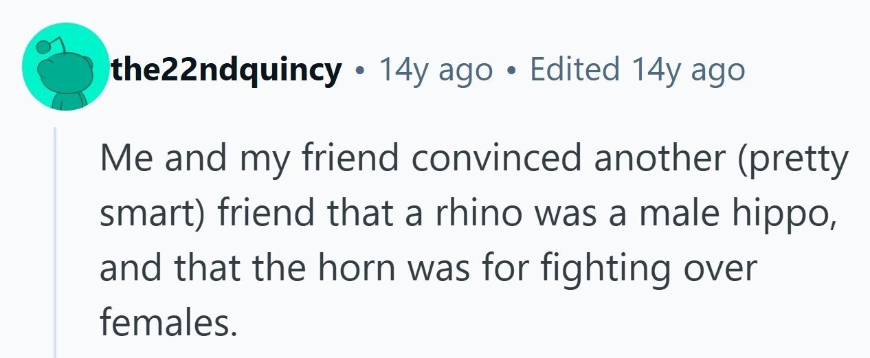 the22ndquincy . 14y ago . Edited 14y ago Me and my friend convinced another (pretty smart) friend that a rhino was a male hippo, and that the horn was for fighting over females. 