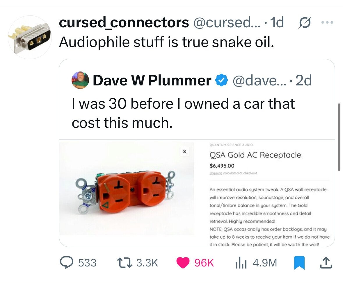 cursed_connectors @cursed... 1d s ... Audiophile stuff is true snake oil. Dave W Plummer @dave... .2d I was 30 before I owned a car that cost this much. QUANTUM SCIENCE AUDIO QSA Gold AC Receptacle $6,495.00 Shipping calculated of checkout An essential audio system tweak. A QSA wall receptacle will improve resolution, soundstage, and overall tonal/timbre balance in your system. The Gold receptacle has incredible smoothness and detail retrieval. Highly recommended! NOTE: QSA occasionally has order backlogs, and it may take up to 8 weeks to receive your item if we do not have it in stock. Please be patient. 