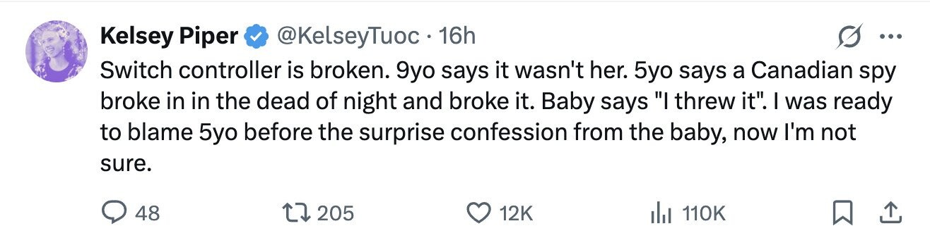 Kelsey Piper @KelseyTuoc 16h ... Switch controller is broken. 9yo says it wasn't her. 5yo says a Canadian spy broke in in the dead of night and broke it. Baby says I threw it. I was ready to blame 5yo before the surprise confession from the baby, now I'm not sure. 48 205 12K 110K 