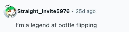 Straight_Invite5976 . 25d ago I'm a legend at bottle flipping