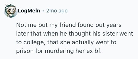 LogMeln 2mo ago Not me but my friend found out years later that when he thought his sister went to college, that she actually went to prison for murdering her ex bf.