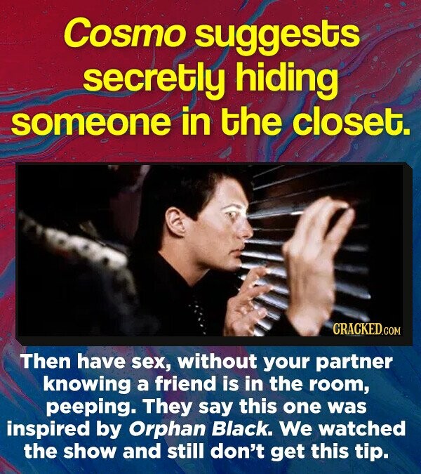 Cosmo suggests secretly hiding someone in the closet. CRACKED.COM Then have sex, without your partner knowing a friend is in the room, peeping. They say this one was inspired by Orphan Black. We watched the show and still don't get this tip.