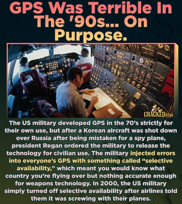 GPS Was Terrible In The '90s... On Purpose. CRACKED The US military developed GPS in the 70's strictly for their own use, but after a Korean aircraft was shot down over Russia after being mistaken for a spy plane, president Regan ordered the military to release the technology for civilian use. The military injected errors into everyone's GPS with something called selective availability, which meant you would know what country you're flying over but nothing accurate enough for weapons technology. In 2000, the US military simply turned off selective availability after airlines told them it was screwing with their planes.