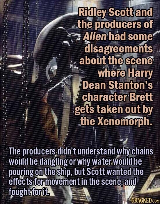 Ridley Scott and the producers of Alien had some disagreements about the scene where Harry Dean Stanton's character Brett gets taken out by the Xenomorph. The producers didn't understand why chains would be dangling or why water would be pouring on the ship, but Scott wanted the effects for movement in the scene, and foughtforit. CRACKED.COM