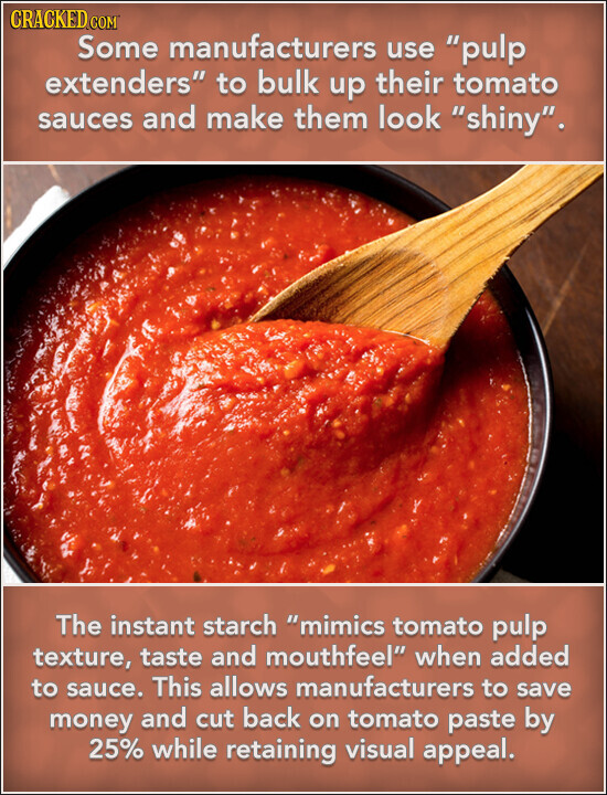 CRACKED COM Some manufacturers use pulp extenders to bulk up their tomato sauces and make them look shiny. The instant starch mimics tomato pulp texture, taste and mouthfeel when added to sauce. This allows manufacturers to save money and cut back on tomato paste by 25% while retaining visual appeal.