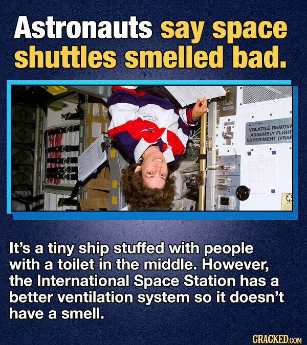 Astronauts say space shuttles smelled bad. - - - VOLATILE REMOVA ASSEMBLY FLIGHT EXPERIMENT (VRAF PORTS It's a tiny ship stuffed with people with a toilet in the middle. However, the International Space Station has a better ventilation system so it doesn't have a smell. CRACKED.COM