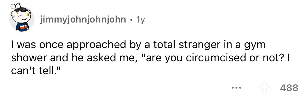 jimmyjohnjohnjohn . 1y I was once approached by a total stranger in a gym shower and he asked me, are you circumcised or not? I can't tell. ... 488