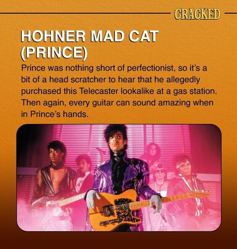 CRACKED HOHNER MAD CAT (PRINCE) Prince was nothing short of perfectionist, so it's a bit of a head scratcher to hear that he allegedly purchased this Telecaster lookalike at a gas station. Then again, every guitar can sound amazing when in Prince's hands.
