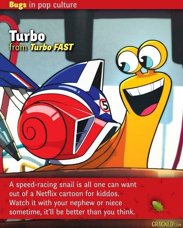 Bugs in pop culture Turbo from Turbo FAST 5 A speed-racing snail is all one can want out of a Netflix cartoon for kiddos. Watch it with your nephew or niece sometime, it'll be better than you think. CRACKED.COM