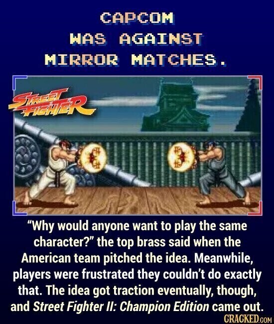 CAPCOM WAS AGAINST MIRROR MATCHES. STREET TICHTER Why would anyone want to play the same character? the top brass said when the American team pitched the idea. Meanwhile, players were frustrated they couldn't do exactly that. The idea got traction eventually, though, and Street Fighter II: Champion Edition came out. CRACKED.COM
