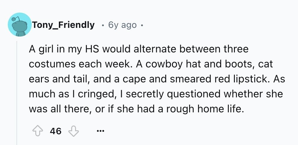 Tony_Friendly 6y ago . A girl in my HS would alternate between three costumes each week. A cowboy hat and boots, cat ears and tail, and a cape and smeared red lipstick. As much as I cringed, I secretly questioned whether she was all there, or if she had a rough home life. 46 ...