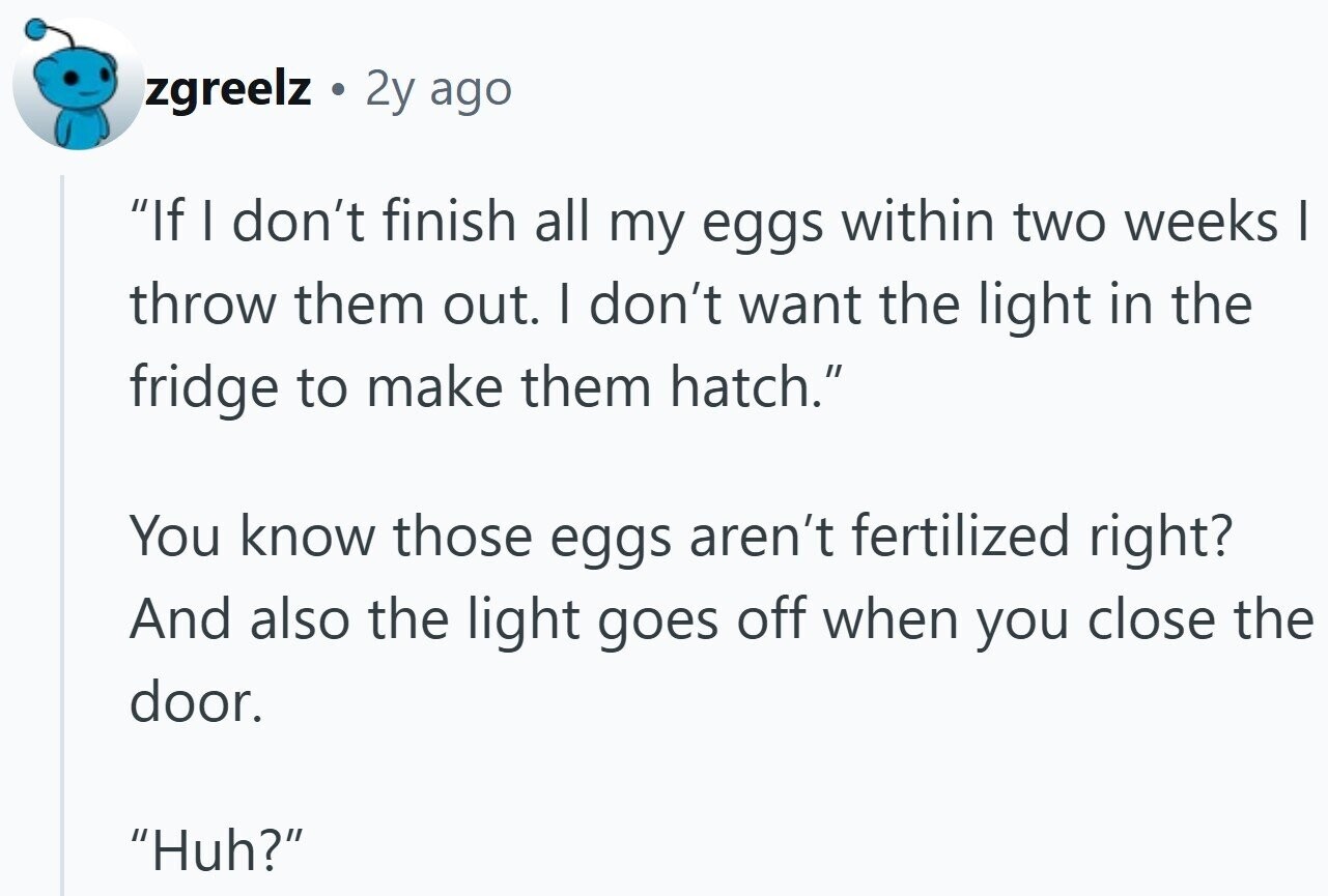 zgreelz 2y ago If I don't finish all my eggs within two weeks I throw them out. I don't want the light in the fridge to make them hatch. You know those eggs aren't fertilized right? And also the light goes off when you close the door. Huh?
