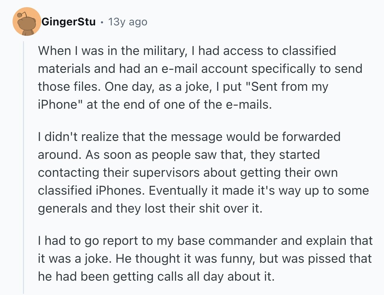 GingerStu 13y ago When I was in the military, I had access to classified materials and had an e-mail account specifically to send those files. One day, as a joke, I put Sent from my iPhone at the end of one of the e-mails. I didn't realize that the message would be forwarded around. As soon as people saw that, they started contacting their supervisors about getting their own classified iPhones. Eventually it made it's way up to some generals and they lost their shit over it. I had to go report to my base commander and explain that it