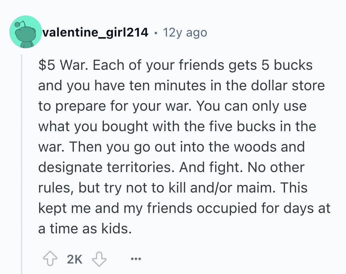 valentine_girl214 . 12y ago $5 War. Each of your friends gets 5 bucks and you have ten minutes in the dollar store to prepare for your war. You can only use what you bought with the five bucks in the war. Then you go out into the woods and designate territories. And fight. No other rules, but try not to kill and/or maim. This kept me and my friends occupied for days at a time as kids. 2K ...