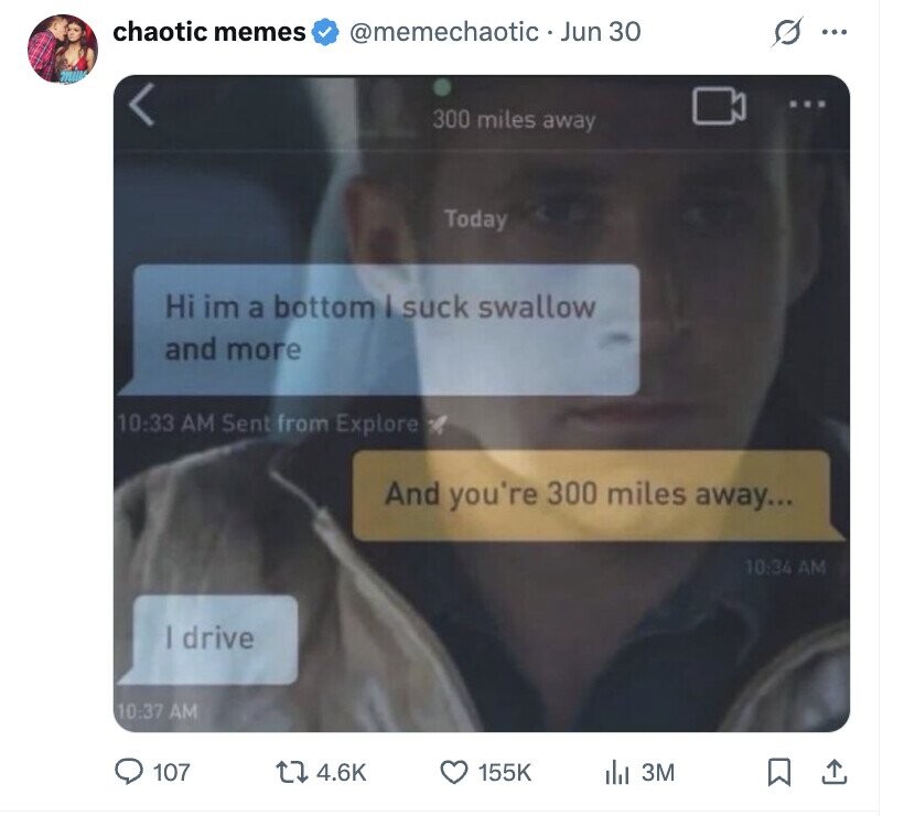 chaotic memes @memechaotic Jun 30 ... 300 miles away Today Hi im a bottom I suck swallow and more 10:33 AM Sent from Explore And you're 300 miles away... 10:34 AM | drive 10:37 AM 107 4.6K 155K del 3M