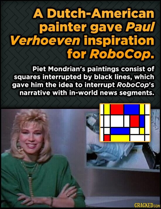 A Dutch-American painter gave Paul Verhoeven inspiration for RoboCop. Piet Mondrian's paintings consist of squares interrupted by black lines, which gave him the idea to interrupt RoboCop's narrative with in-world news segments. CRACKED.COM