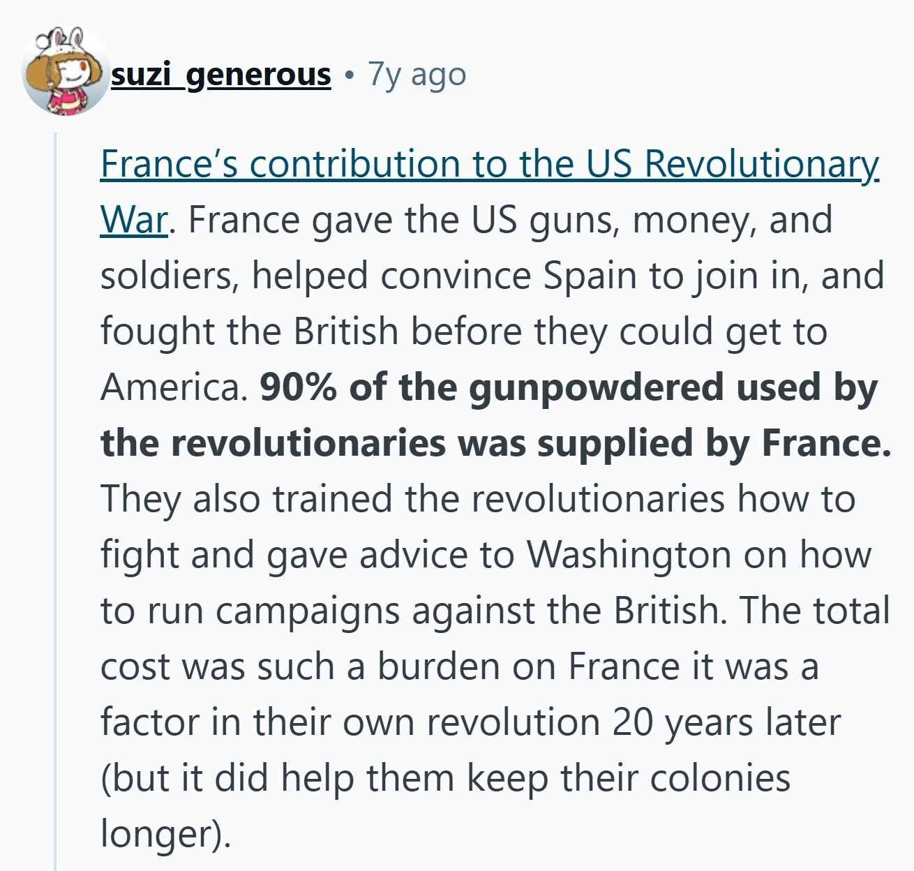 suzi_generous 7y ago France's contribution to the US Revolutionary War. France gave the US guns, money, and soldiers, helped convince Spain to join in, and fought the British before they could get to America. 90% of the gunpowdered used by the revolutionaries was supplied by France. They also trained the revolutionaries how to fight and gave advice to Washington on how to run campaigns against the British. The total cost was such a burden on France it was a factor in their own revolution 20 years later (but it did help them keep their colonies longer). 