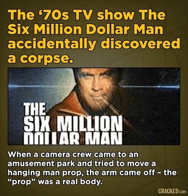 The '70s TV show The Six Million Dollar Man accidentally discovered a corpse. THE SIX MILLION DOLLAR MAN When a camera crew came to an amusement park and tried to move a hanging man prop, the arm came off - the prop was a real body. CRACKED.COM